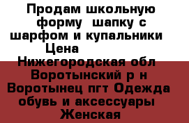 Продам школьную форму, шапку с шарфом и купальники › Цена ­ 100-250 - Нижегородская обл., Воротынский р-н, Воротынец пгт Одежда, обувь и аксессуары » Женская одежда и обувь   